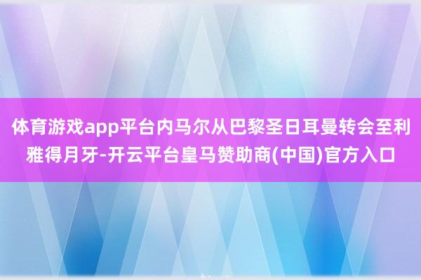 体育游戏app平台内马尔从巴黎圣日耳曼转会至利雅得月牙-开云平台皇马赞助商(中国)官方入口