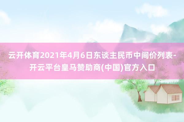 云开体育2021年4月6日东谈主民币中间价列表-开云平台皇马赞助商(中国)官方入口