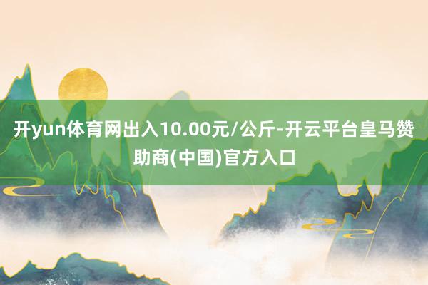 开yun体育网出入10.00元/公斤-开云平台皇马赞助商(中国)官方入口