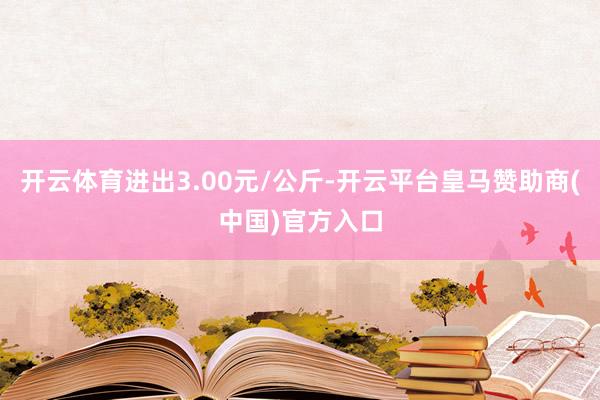 开云体育进出3.00元/公斤-开云平台皇马赞助商(中国)官方入口