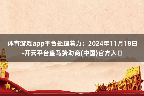 体育游戏app平台处理着力：2024年11月18日-开云平台皇马赞助商(中国)官方入口