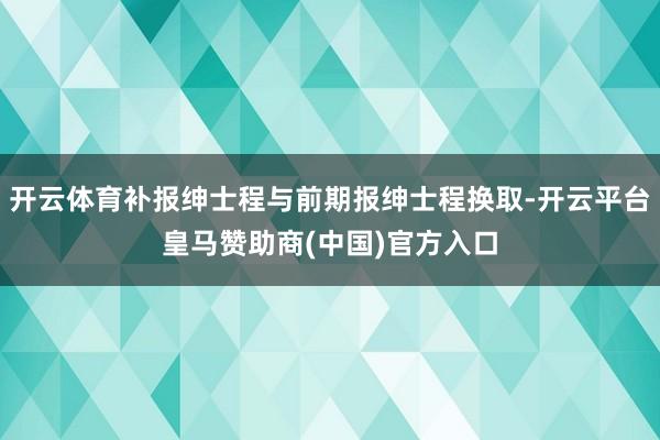 开云体育补报绅士程与前期报绅士程换取-开云平台皇马赞助商(中国)官方入口