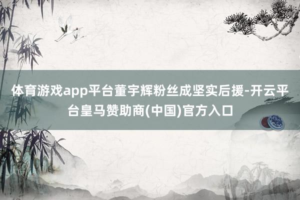 体育游戏app平台董宇辉粉丝成坚实后援-开云平台皇马赞助商(中国)官方入口