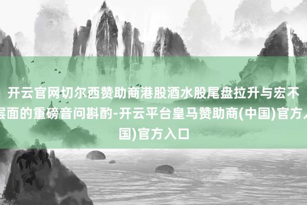 开云官网切尔西赞助商港股酒水股尾盘拉升与宏不雅层面的重磅音问斟酌-开云平台皇马赞助商(中国)官方入口